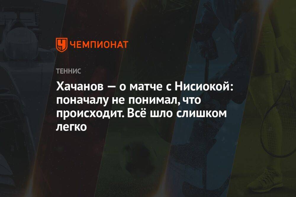Хачанов — о матче с Нисиокой: поначалу не понимал, что происходит. Всё шло слишком легко