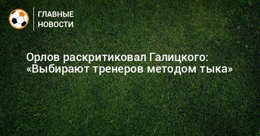 Орлов раскритиковал Галицкого: «У нас выбирают тренеров методом тыка»