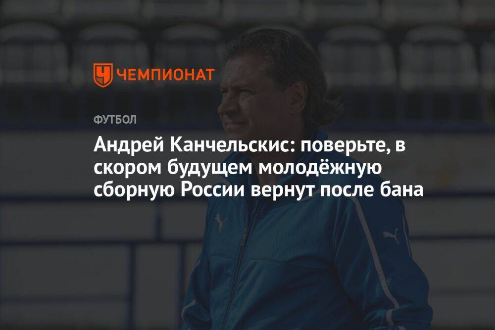 Андрей Канчельскис: поверьте, в скором будущем молодёжную сборную России вернут после бана