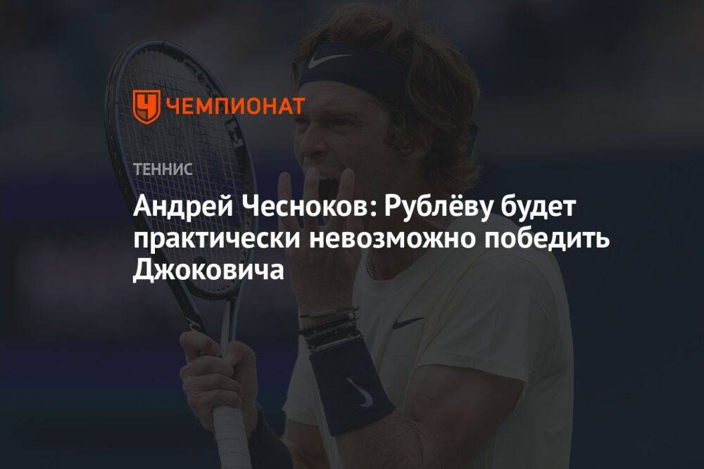 Андрей Чесноков: Рублёву будет практически невозможно победить Джоковича