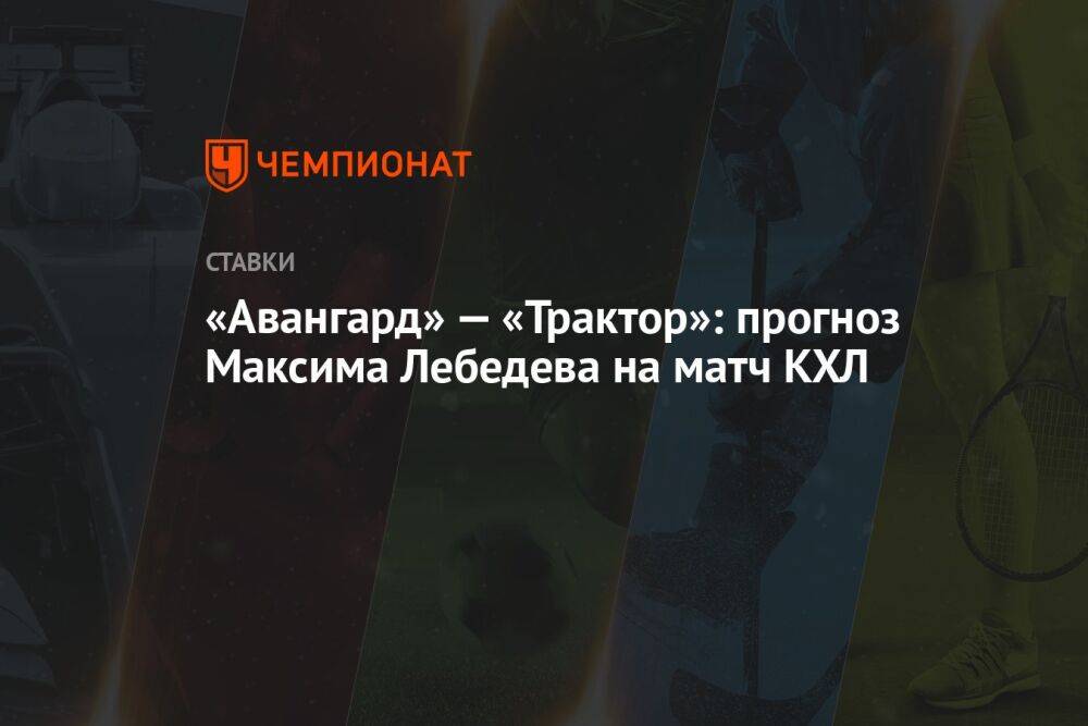 «Авангард» — «Трактор»: прогноз Максима Лебедева на матч КХЛ