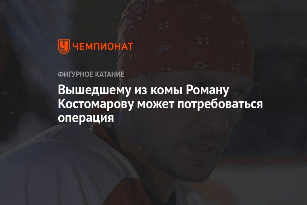 Вышедшему из комы Роману Костомарову может потребоваться операция