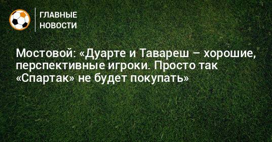 Мостовой: «Дуарте и Тавареш – хорошие, перспективные игроки. Просто так «Спартак» не будет покупать»