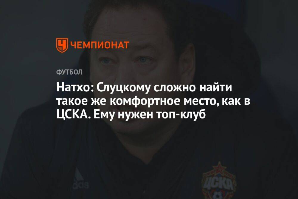 Натхо: Слуцкому сложно найти такое же комфортное место, как в ЦСКА. Ему нужен топ-клуб