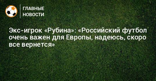 Экс-игрок «Рубина»: «Российский футбол очень важен для Европы, надеюсь, скоро все вернется»