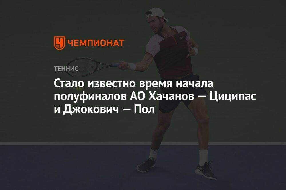 Стало известно время начала полуфиналов AO Хачанов — Циципас и Джокович — Пол