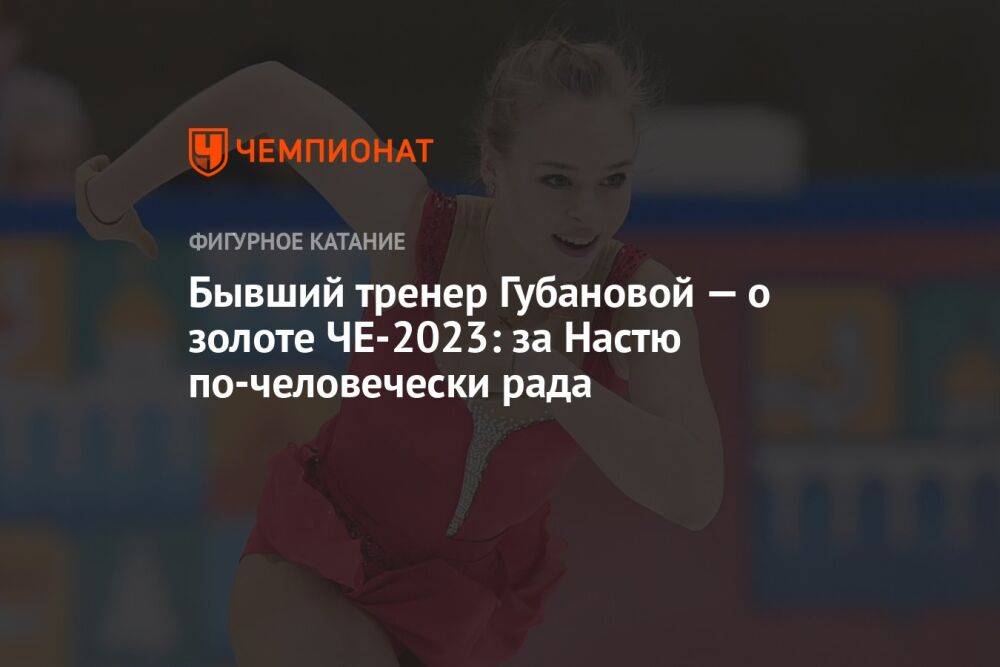 Бывший тренер Губановой — о золоте ЧЕ-2023: за Настю по-человечески рада