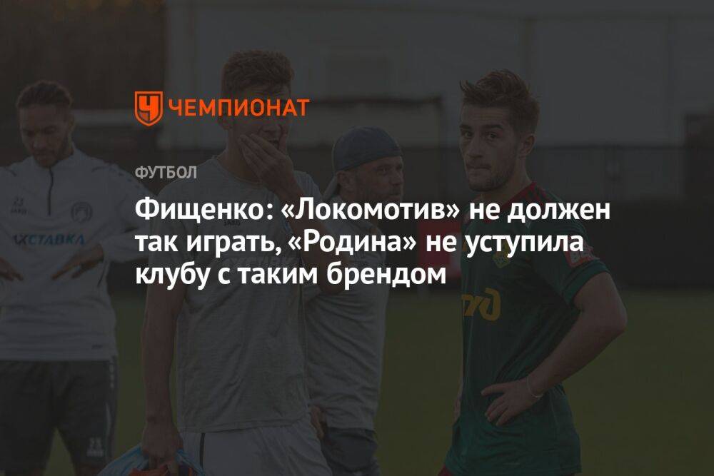 Фищенко: «Локомотив» не должен так играть, «Родина» не уступает клубу с таким брендом