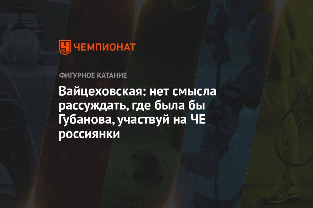 Вайцеховская: нет смысла рассуждать, где была бы Губанова, участвуй на ЧЕ россиянки