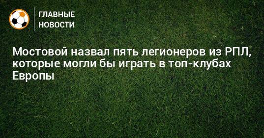 Мостовой назвал пять легионеров из РПЛ, которые могли бы играть в топ-клубах Европы