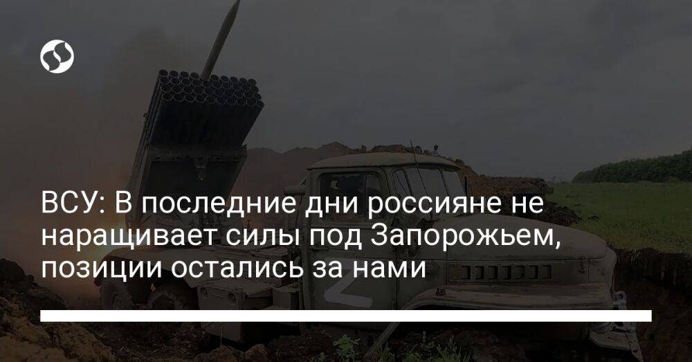 ВСУ: В последние дни россияне не наращивает силы под Запорожьем, позиции остались за нами