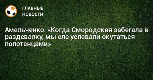 Амельченко: «Когда Смородская забегала в раздевалку, мы еле успевали окутаться полотенцами»