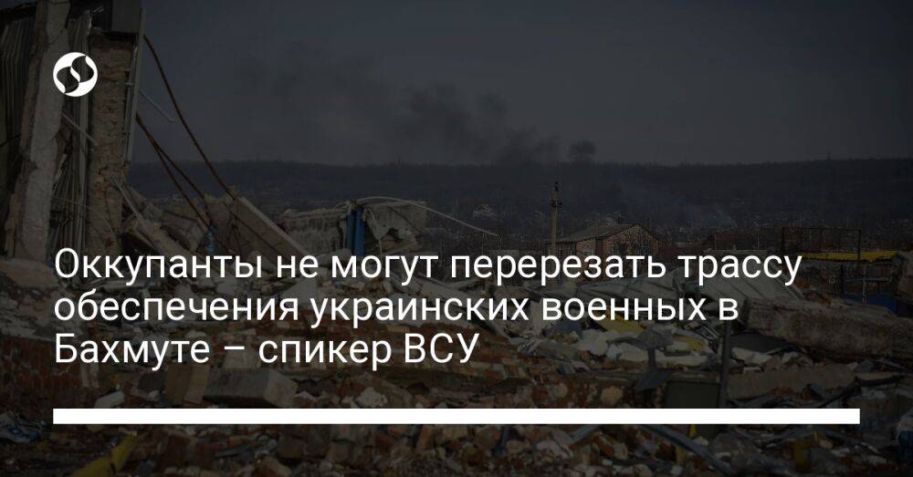 Оккупанты не могут перерезать трассу обеспечения украинских военных в Бахмуте – спикер ВСУ