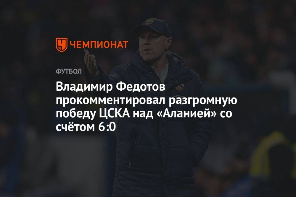 Владимир Федотов прокомментировал разгромную победу ЦСКА над «Аланией» со счётом 6:0