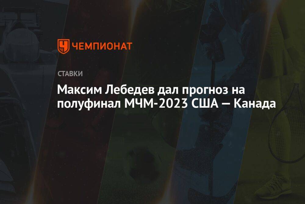 Максим Лебедев дал прогноз на полуфинал МЧМ-2023 США — Канада