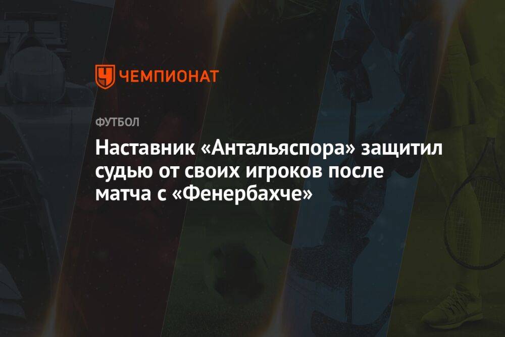 Наставник «Антальяспора» защитил судью от своих игроков после матча с «Фенербахче»