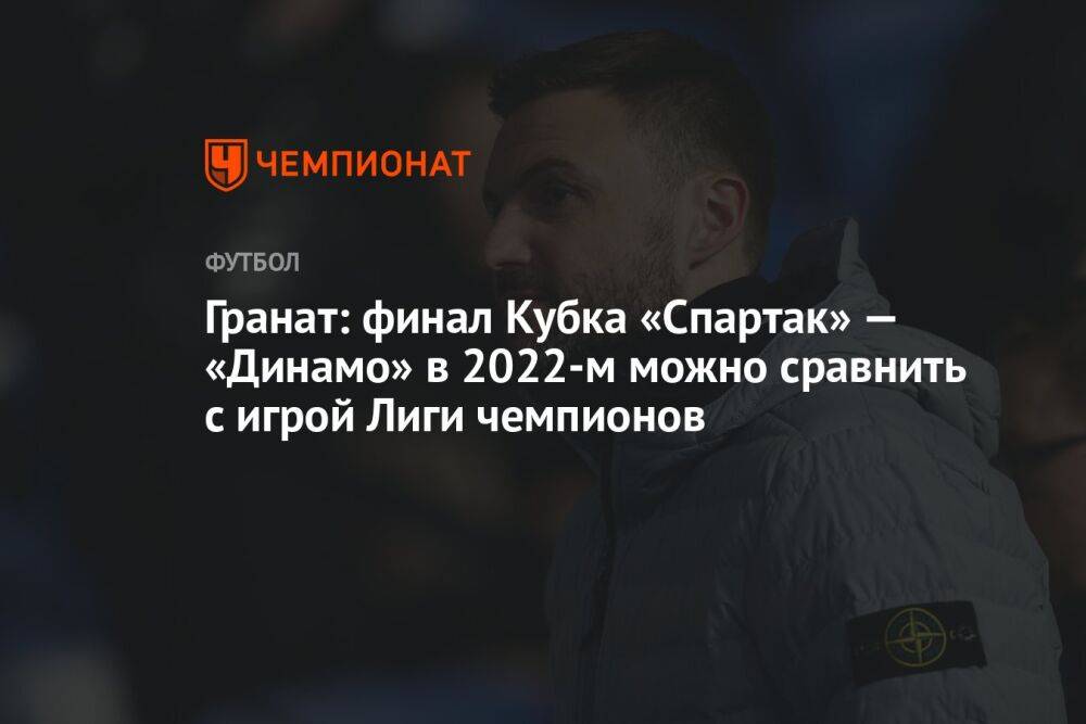 Гранат: финал Кубка «Спартак» — «Динамо» в 2022-м можно сравнить с игрой Лиги чемпионов