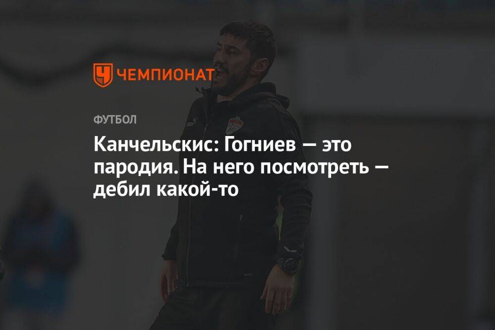 Канчельскис: Гогниев — это пародия. На него посмотреть — дебил какой-то