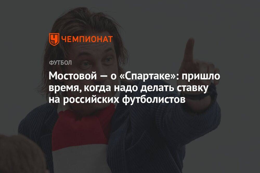 Мостовой — о «Спартаке»: пришло время, когда надо делать ставку на российских футболистов