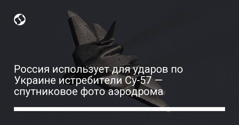 Россия использует для ударов по Украине истребители Су-57 — спутниковое фото аэродрома