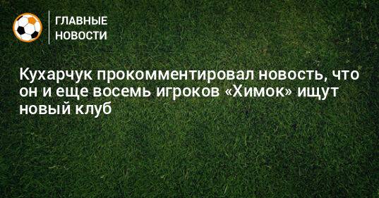 Кухарчук прокомментировал новость, что он и еще восемь игроков «Химок» ищут новый клуб
