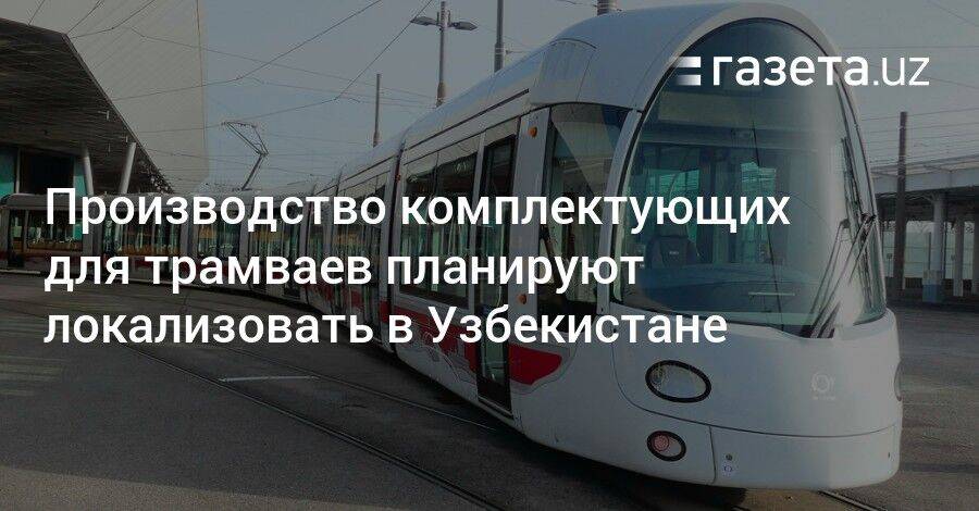 Производство комплектующих для трамваев планируют локализовать в Узбекистане