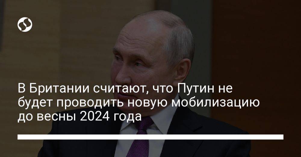 В Британии считают, что Путин не будет проводить новую мобилизацию до весны 2024 года