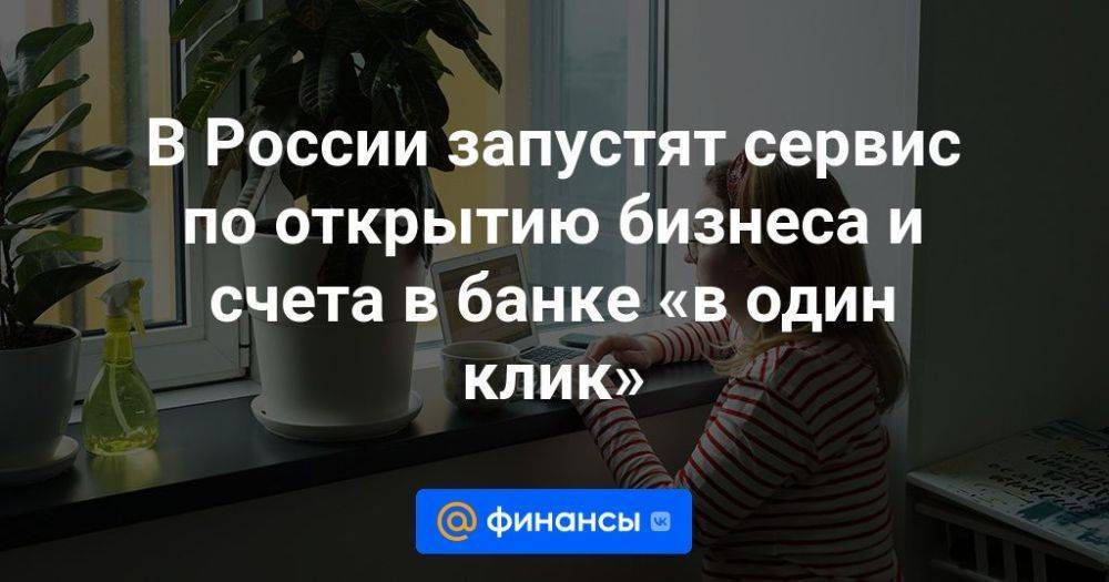 В России запустят сервис по открытию бизнеса и счета в банке «в один клик»