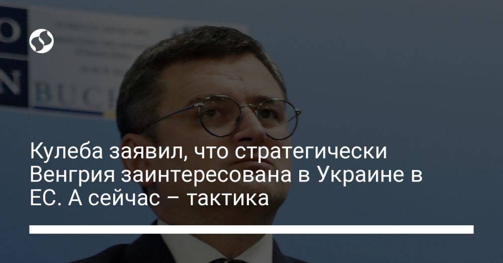 Кулеба заявил, что стратегически Венгрия заинтересована в Украине в ЕС. А сейчас – тактика