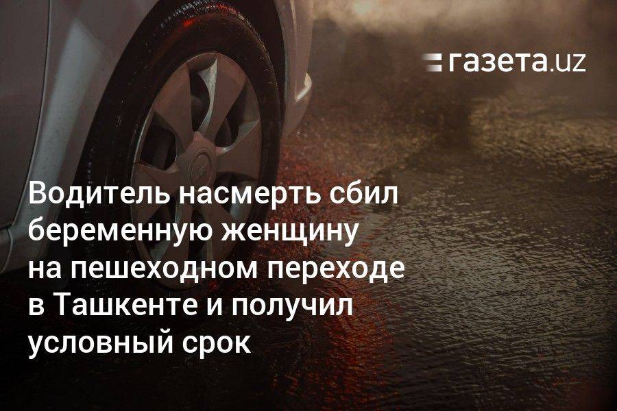 Водитель насмерть сбил беременную женщину на пешеходном переходе в Ташкенте и получил условный срок