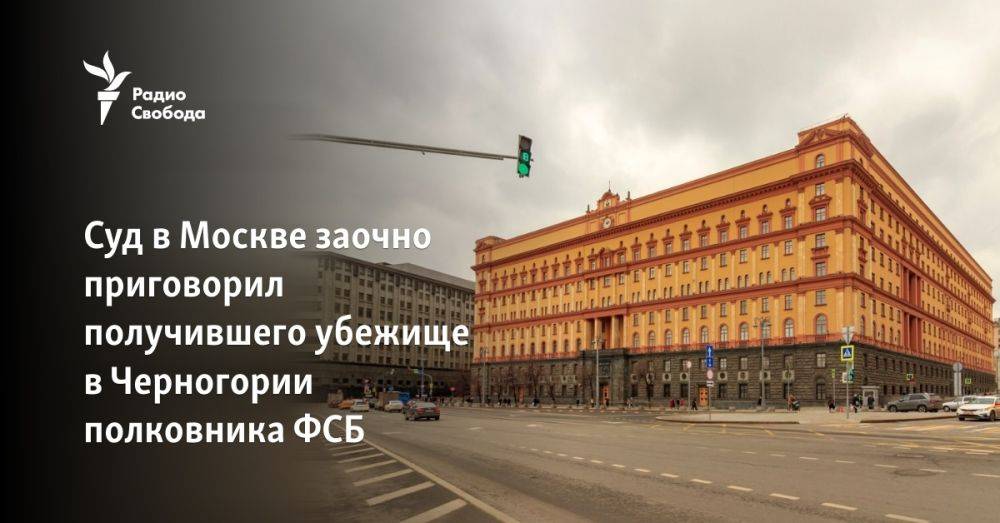 Суд в Москве заочно приговорил получившего убежище в Черногории полковника ФСБ