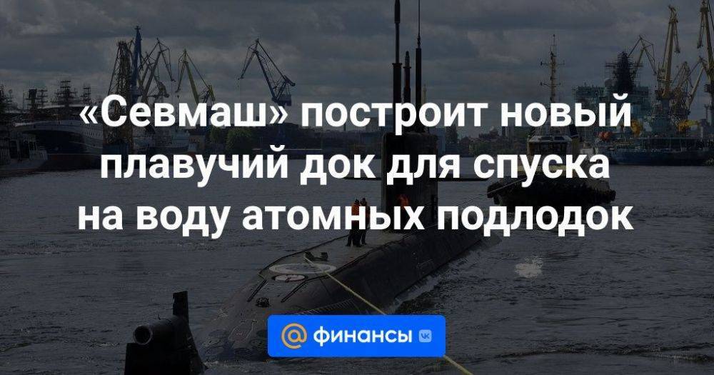 «Севмаш» построит новый плавучий док для спуска на воду атомных подлодок