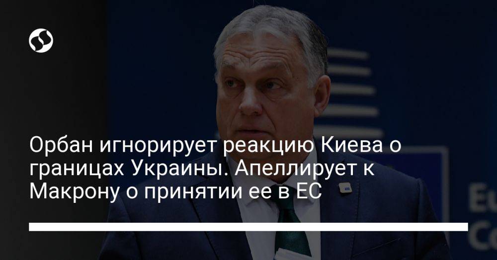 Орбан игнорирует реакцию Киева о границах Украины. Апеллирует к Макрону о принятии ее в ЕС