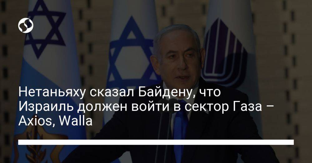 Нетаньяху сказал Байдену, что Израиль должен войти в сектор Газа – Axios, Walla