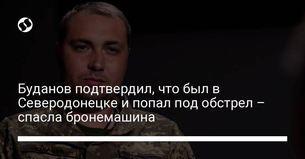 Буданов подтвердил, что был в Северодонецке и попал под обстрел – спасла бронемашина