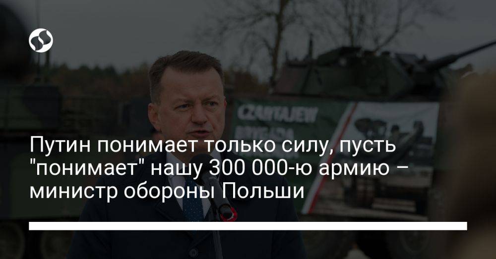 Путин понимает только силу, пусть "понимает" нашу 300 000-ю армию – министр обороны Польши