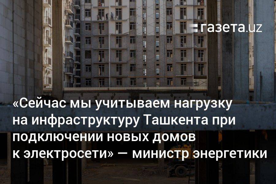 «Сейчас мы учитываем нагрузку на инфраструктуру Ташкента при подключении новых домов к электросети» — министр энергетики