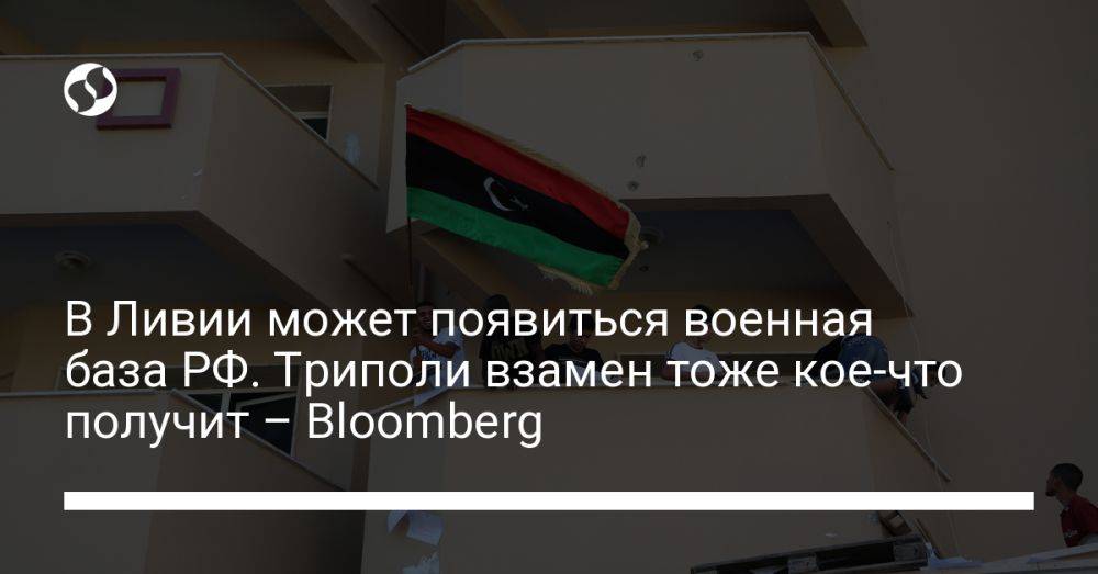 В Ливии может появиться военная база РФ. Триполи взамен тоже кое-что получит – Bloomberg