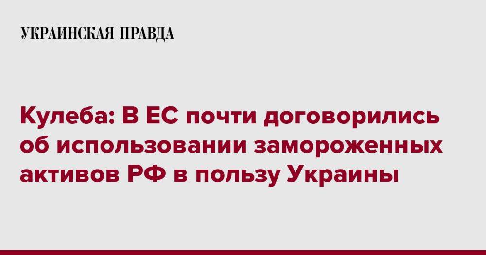 Кулеба: В ЕС почти договорились об использовании замороженных активов РФ в пользу Украины