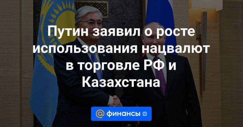 Путин заявил о росте использования нацвалют в торговле РФ и Казахстана
