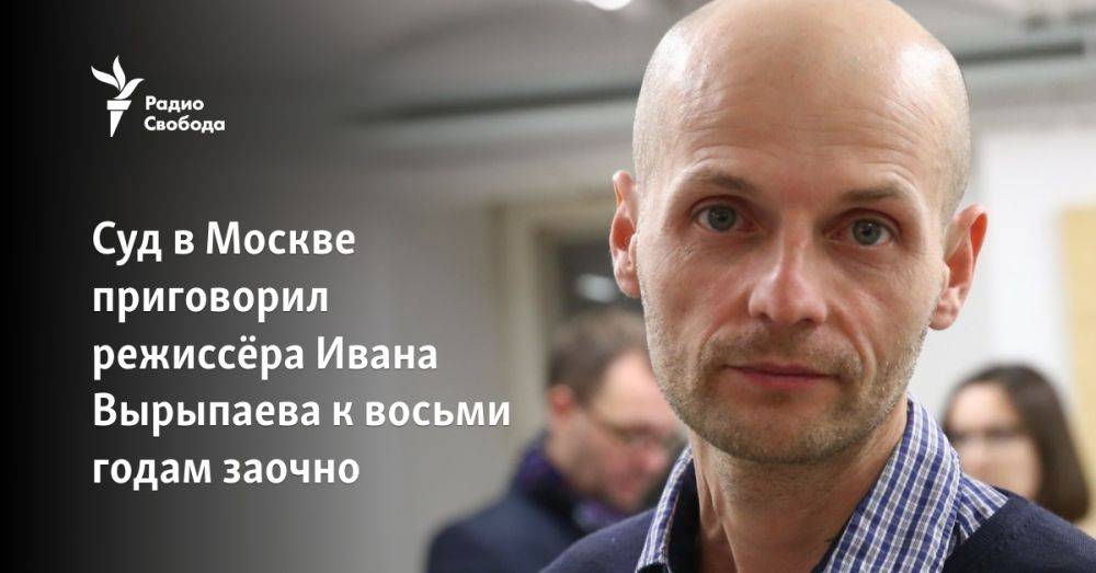 Суд в Москве приговорил режиссёра Ивана Вырыпаева к восьми годам заочно