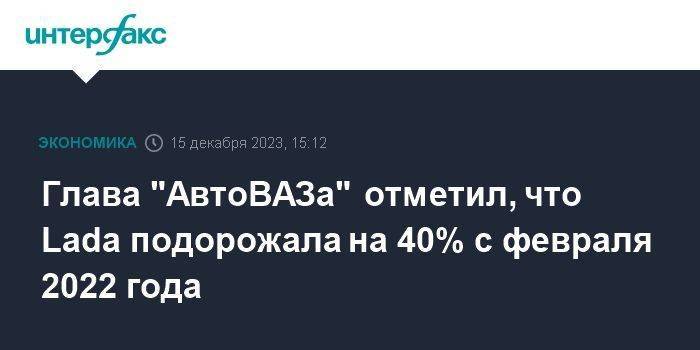 Глава "АвтоВАЗа" отметил, что Lada подорожала на 40% с февраля 2022 года