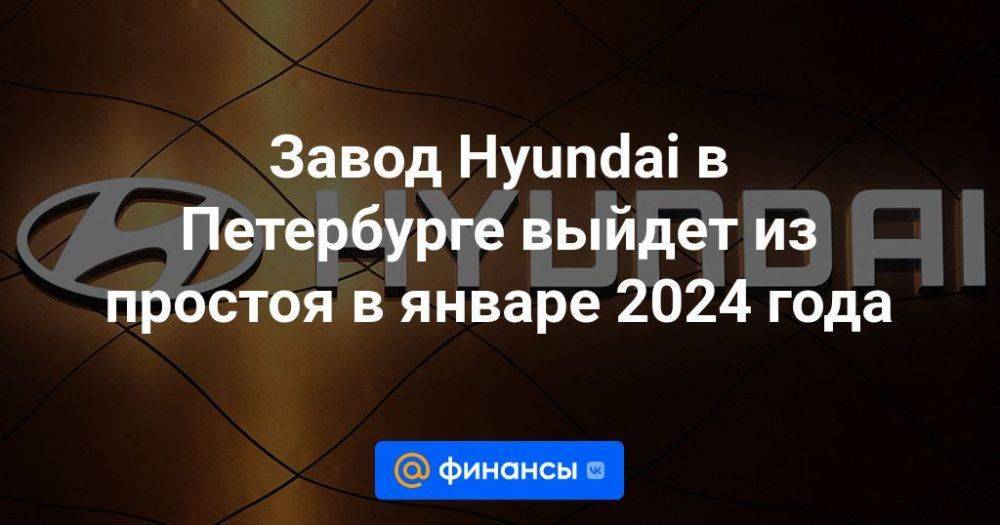 Завод Hyundai в Петербурге выйдет из простоя в январе 2024 года