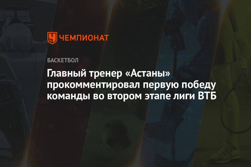Главный тренер «Астаны» прокомментировал первую победу команды во втором этапе лиги ВТБ