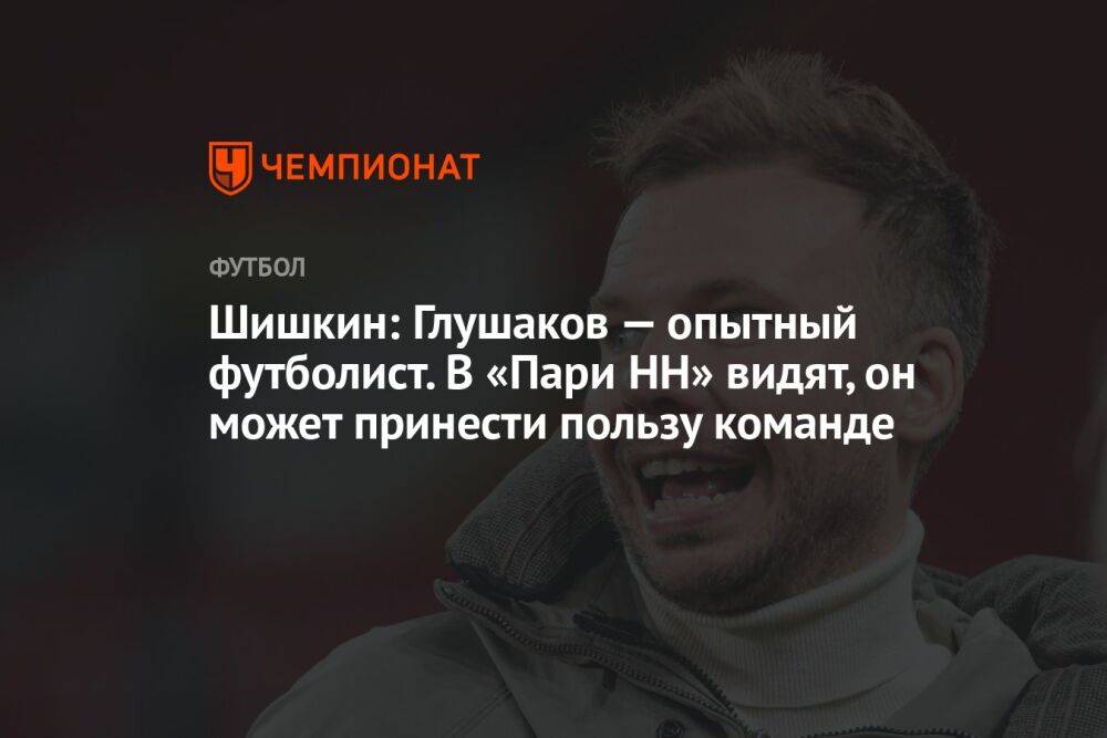 Шишкин: Глушаков — опытный футболист. В «Пари НН» видят, он может принести пользу команде