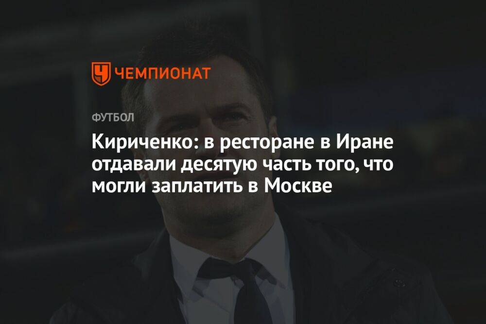 Кириченко: в ресторане в Иране отдавали десятую часть того, что могли заплатить в Москве