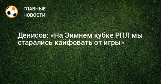 Денисов: «На Зимнем кубке РПЛ мы старались кайфовать от игры»