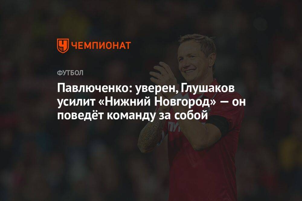 Павлюченко: уверен, Глушаков усилит «Нижний Новгород» — он поведёт команду за собой
