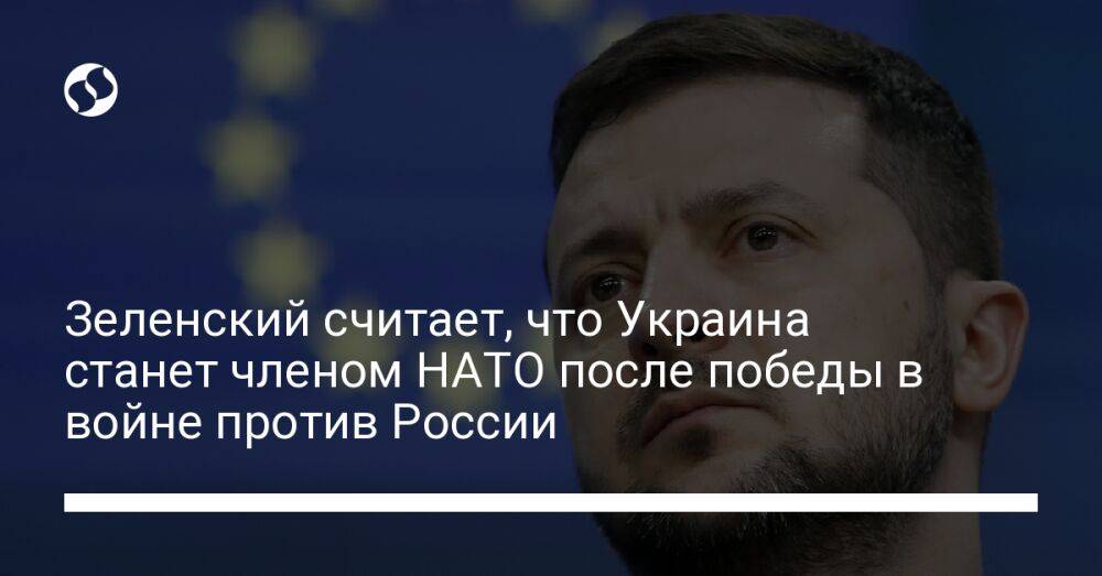 Зеленский считает, что Украина станет членом НАТО после победы в войне против России