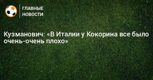 Кузманович: «В Италии у Кокорина все было очень-очень плохо»